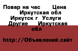 Повар на час !  › Цена ­ 400 - Иркутская обл., Иркутск г. Услуги » Другие   . Иркутская обл.